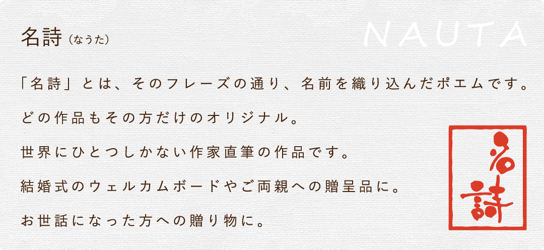 「名詩」とは、そのフレーズの通り、名前を織り込んだポエムです。どの作品もその方だけのオリジナル。世界にひとつしかない作家直筆の作品です。結婚式のウェルカムボードやご両親への贈呈品に。お世話になった方への贈り物に。